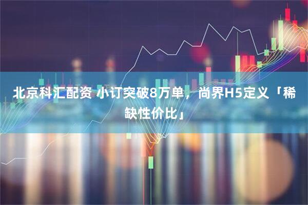 北京科汇配资 小订突破8万单，尚界H5定义「稀缺性价比」