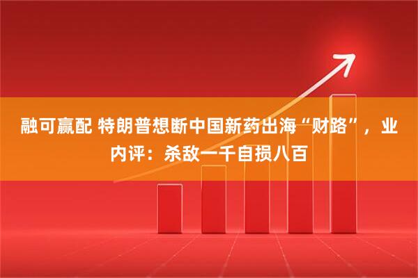 融可赢配 特朗普想断中国新药出海“财路”，业内评：杀敌一千自损八百