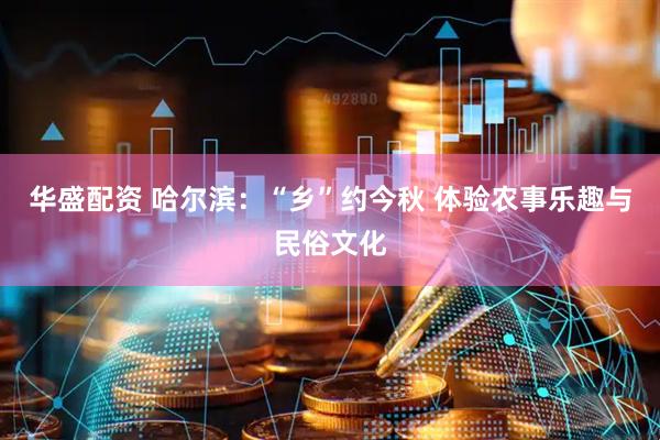 华盛配资 哈尔滨：“乡”约今秋 体验农事乐趣与民俗文化