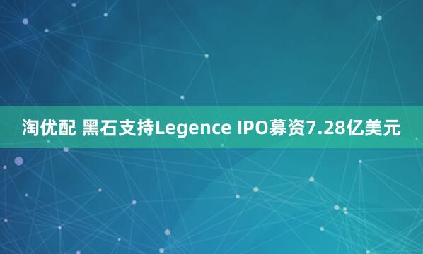 淘优配 黑石支持Legence IPO募资7.28亿美元