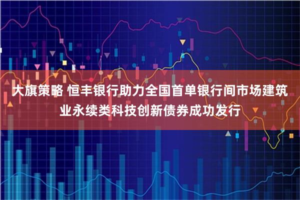 大旗策略 恒丰银行助力全国首单银行间市场建筑业永续类科技创新债券成功发行