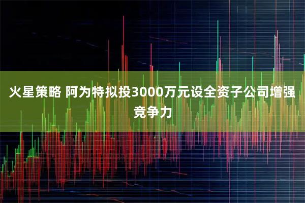火星策略 阿为特拟投3000万元设全资子公司增强竞争力
