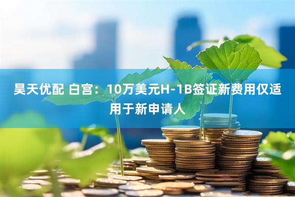 昊天优配 白宫：10万美元H-1B签证新费用仅适用于新申请人
