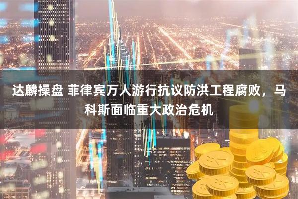达麟操盘 菲律宾万人游行抗议防洪工程腐败，马科斯面临重大政治危机