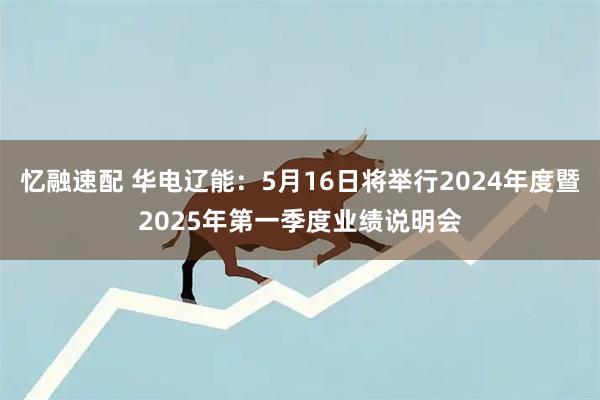 忆融速配 华电辽能：5月16日将举行2024年度暨2025年第一季度业绩说明会