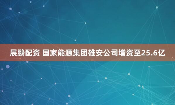 展鵬配资 国家能源集团雄安公司增资至25.6亿