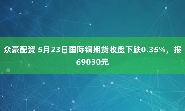 众豪配资 5月23日国际铜期货收盘下跌0.35%，报69030元