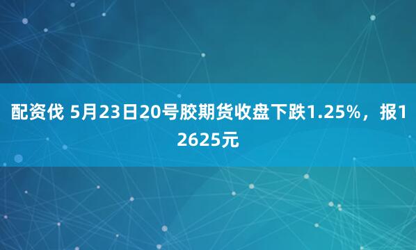 配资伐 5月23日20号胶期货收盘下跌1.25%，报12625元