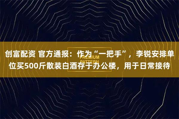 创富配资 官方通报：作为“一把手”，李锐安排单位买500斤散装白酒存于办公楼，用于日常接待