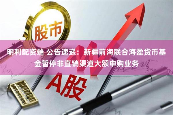 明利配资端 公告速递：新疆前海联合海盈货币基金暂停非直销渠道大额申购业务