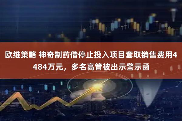 欧维策略 神奇制药借停止投入项目套取销售费用4484万元，多名高管被出示警示函