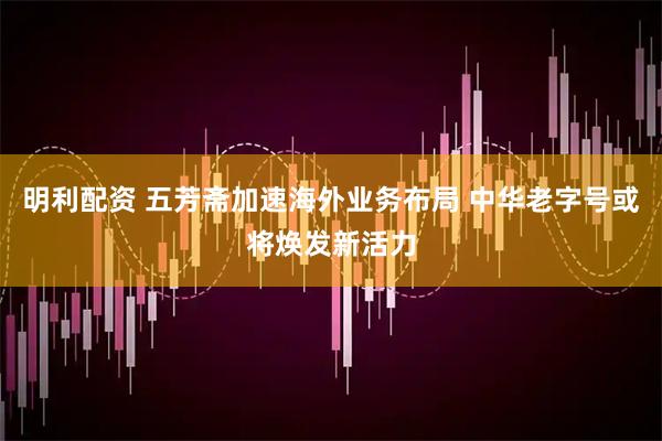明利配资 五芳斋加速海外业务布局 中华老字号或将焕发新活力