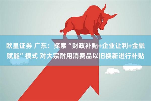 欧皇证券 广东：探索“财政补贴+企业让利+金融赋能”模式 对大宗耐用消费品以旧换新进行补贴