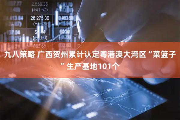 九八策略 广西贺州累计认定粤港澳大湾区“菜篮子”生产基地101个