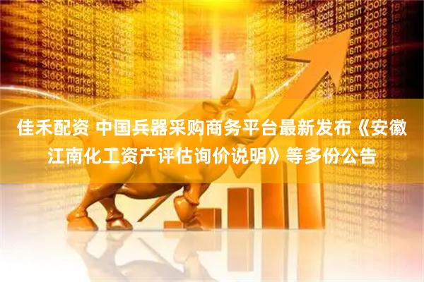 佳禾配资 中国兵器采购商务平台最新发布《安徽江南化工资产评估询价说明》等多份公告