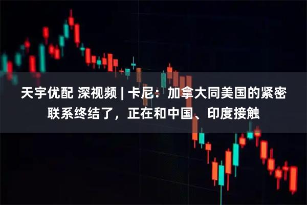 天宇优配 深视频 | 卡尼：加拿大同美国的紧密联系终结了，正在和中国、印度接触
