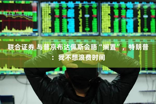联合证券 与普京布达佩斯会晤“搁置”，特朗普：我不想浪费时间