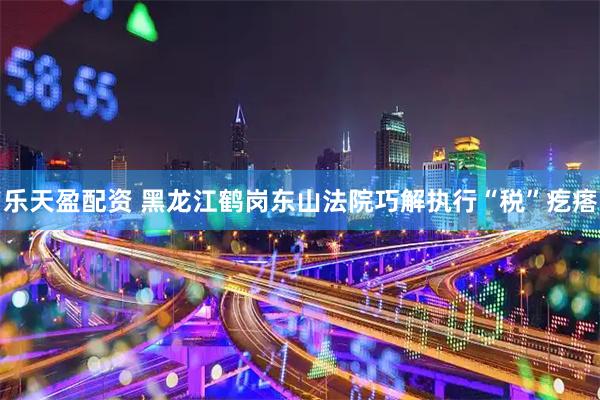 乐天盈配资 黑龙江鹤岗东山法院巧解执行“税”疙瘩