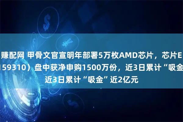 赚配网 甲骨文官宣明年部署5万枚AMD芯片，芯片ETF天弘（159310）盘中获净申购1500万份，近3日累计“吸金”近2亿元