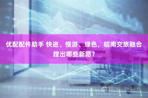 优配配件助手 快进、慢游、绿色，皖南交旅融合蹚出哪些新路？