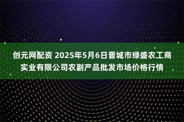 创元网配资 2025年5月6日晋城市绿盛农工商实业有限公司农副产品批发市场价格行情