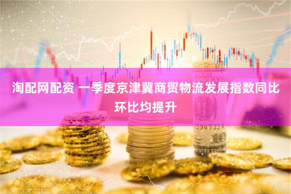 淘配网配资 一季度京津冀商贸物流发展指数同比环比均提升