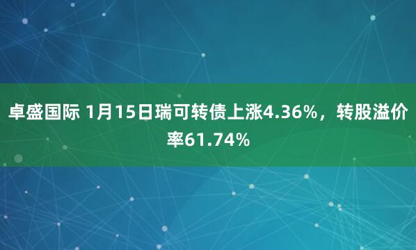 卓盛国际 1月15日瑞可转债上涨4.36%，转股溢价率61.74%