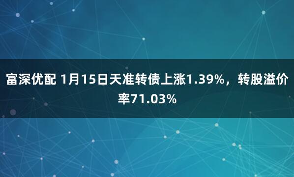 富深优配 1月15日天准转债上涨1.39%，转股溢价率71.03%