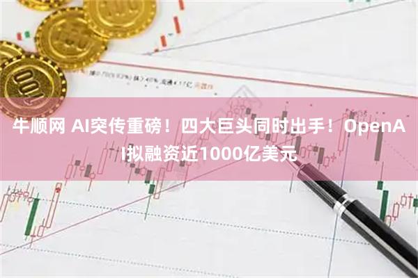 牛顺网 AI突传重磅！四大巨头同时出手！OpenAI拟融资近1000亿美元