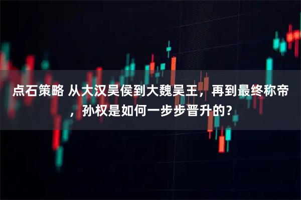 点石策略 从大汉吴侯到大魏吴王，再到最终称帝，孙权是如何一步步晋升的？