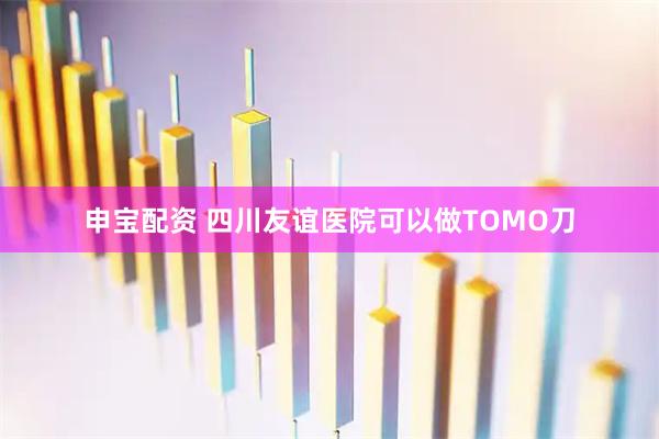 申宝配资 四川友谊医院可以做TOMO刀