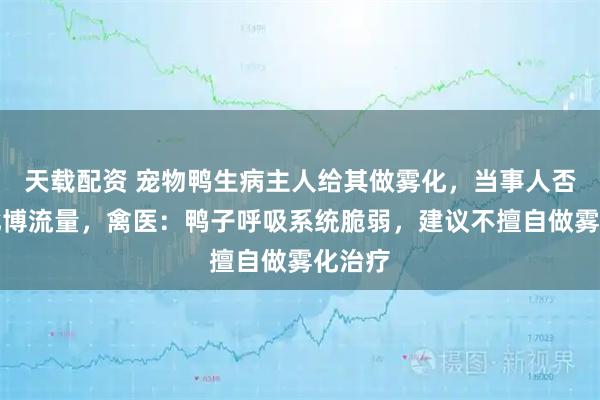 天载配资 宠物鸭生病主人给其做雾化，当事人否认以此博流量，禽医：鸭子呼吸系统脆弱，建议不擅自做雾化治疗