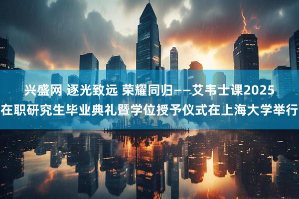 兴盛网 逐光致远 荣耀同归——艾韦士课2025在职研究生毕业典礼暨学位授予仪式在上海大学举行