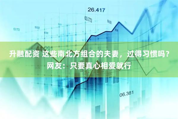 升融配资 这些南北方组合的夫妻，过得习惯吗？网友：只要真心相爱就行
