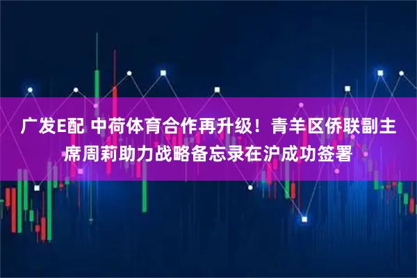 广发E配 中荷体育合作再升级！青羊区侨联副主席周莉助力战略备忘录在沪成功签署