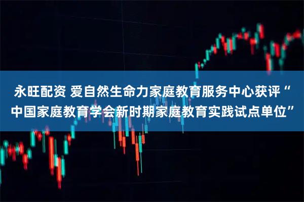 永旺配资 爱自然生命力家庭教育服务中心获评“中国家庭教育学会新时期家庭教育实践试点单位”