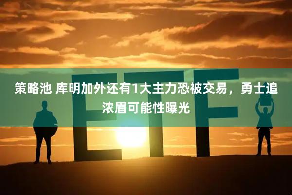 策略池 库明加外还有1大主力恐被交易，勇士追浓眉可能性曝光