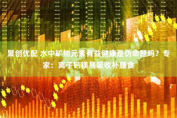 聚创优配 水中矿物元素有益健康是伪命题吗？专家：离子钙镁易吸收补膳食