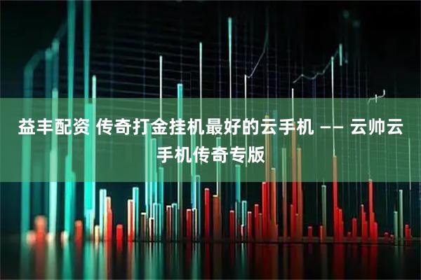 益丰配资 传奇打金挂机最好的云手机 —— 云帅云手机传奇专版