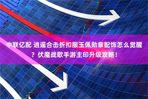 中联亿配 逍遥合击折扣服玉佩勋章配饰怎么觉醒？伏魔战歌手游主印升级攻略！