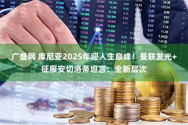 广盛网 库尼亚2025年迎人生巅峰！曼联发光+征服安切洛蒂坦言：全新层次