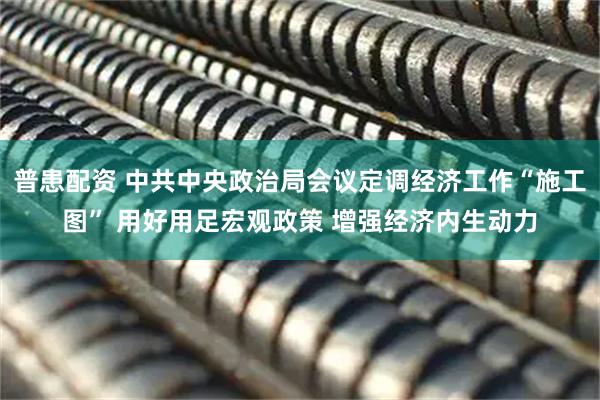 普患配资 中共中央政治局会议定调经济工作“施工图” 用好用足宏观政策 增强经济内生动力