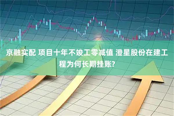 京融实配 项目十年不竣工零减值 澄星股份在建工程为何长期挂账?